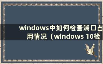 windows中如何检查端口占用情况（windows 10检查端口占用程序）